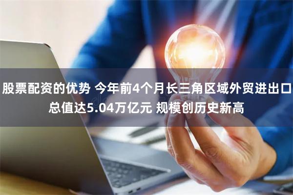 股票配资的优势 今年前4个月长三角区域外贸进出口总值达5.04万亿元 规模创历史新高