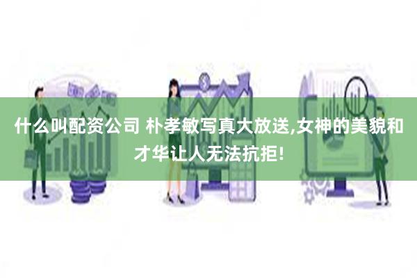 什么叫配资公司 朴孝敏写真大放送,女神的美貌和才华让人无法抗拒!