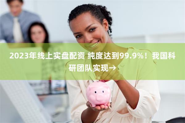 2023年线上实盘配资 纯度达到99.9%！我国科研团队实现→