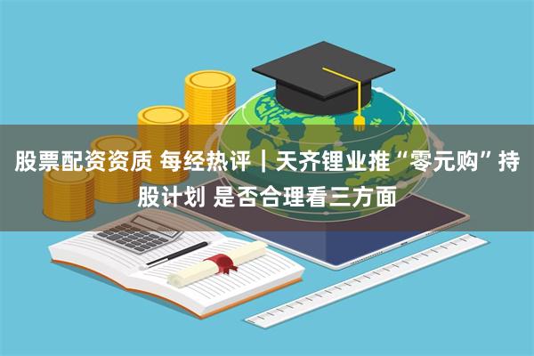 股票配资资质 每经热评｜天齐锂业推“零元购”持股计划 是否合理看三方面