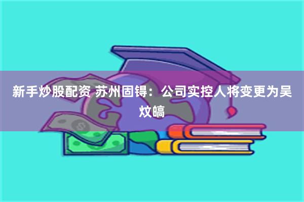 新手炒股配资 苏州固锝：公司实控人将变更为吴炆皜