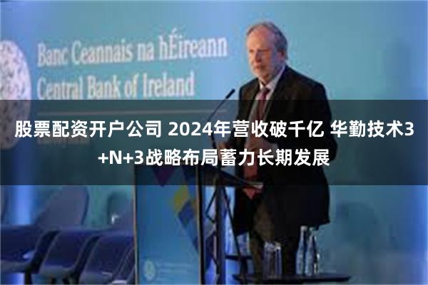 股票配资开户公司 2024年营收破千亿 华勤技术3+N+3战略布局蓄力长期发展