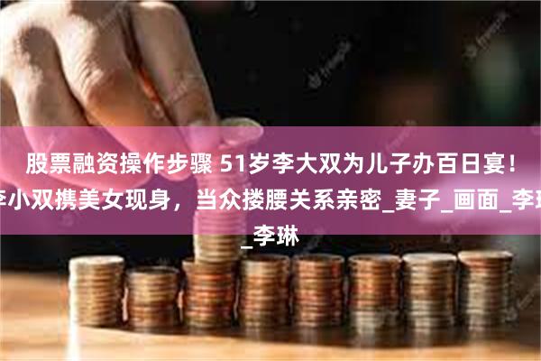 股票融资操作步骤 51岁李大双为儿子办百日宴！李小双携美女现身，当众搂腰关系亲密_妻子_画面_李琳