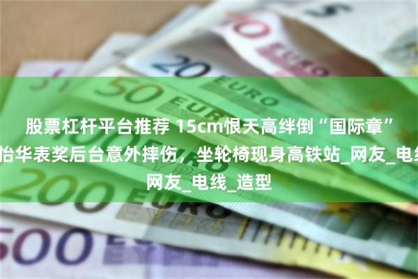 股票杠杆平台推荐 15cm恨天高绊倒“国际章”！章子怡华表奖后台意外摔伤，坐轮椅现身高铁站_网友_电线_造型