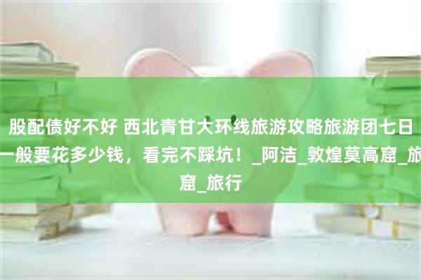 股配债好不好 西北青甘大环线旅游攻略旅游团七日游一般要花多少钱，看完不踩坑！_阿洁_敦煌莫高窟_旅行