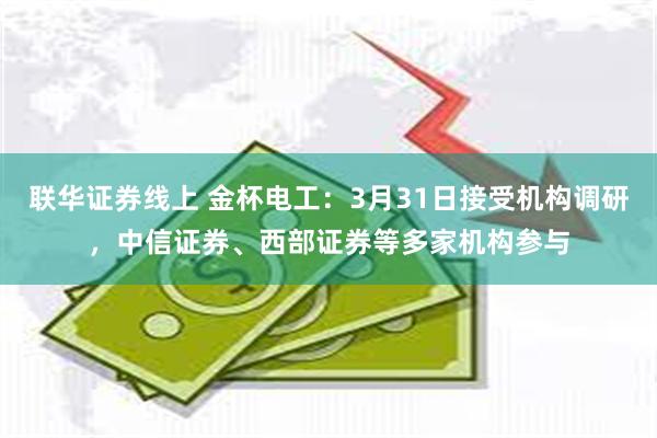 联华证券线上 金杯电工：3月31日接受机构调研，中信证券、西部证券等多家机构参与