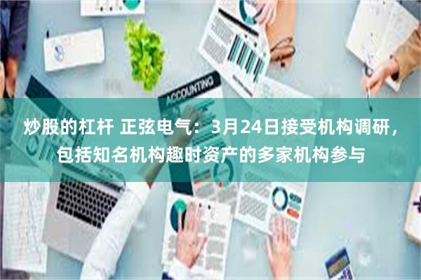 炒股的杠杆 正弦电气：3月24日接受机构调研，包括知名机构趣时资产的多家机构参与
