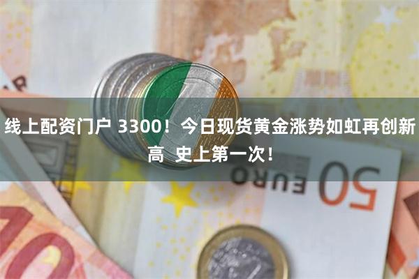线上配资门户 3300！今日现货黄金涨势如虹再创新高  史上第一次！