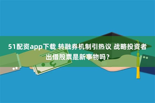 51配资app下载 转融券机制引热议 战略投资者出借股票是新事物吗？