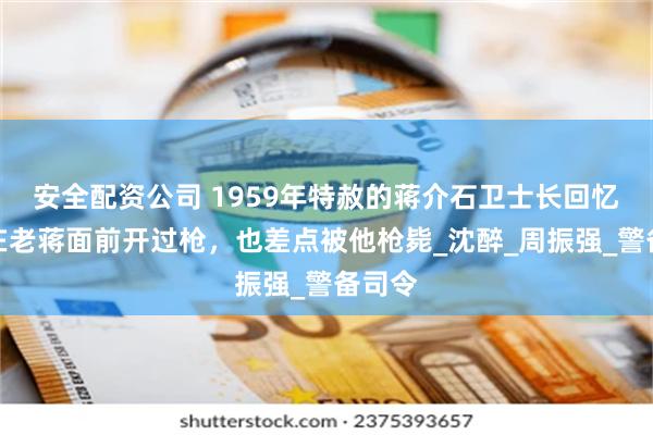 安全配资公司 1959年特赦的蒋介石卫士长回忆：我在老蒋面前开过枪，也差点被他枪毙_沈醉_周振强_警备司令