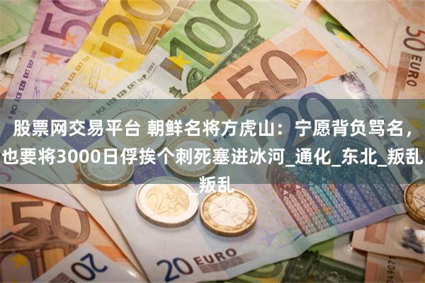 股票网交易平台 朝鲜名将方虎山：宁愿背负骂名，也要将3000日俘挨个刺死塞进冰河_通化_东北_叛乱