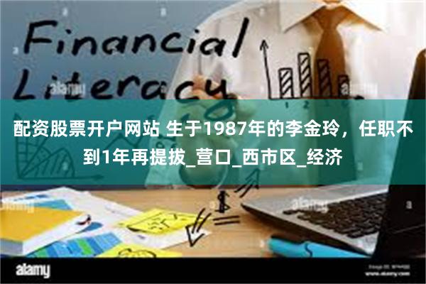配资股票开户网站 生于1987年的李金玲，任职不到1年再提拔_营口_西市区_经济