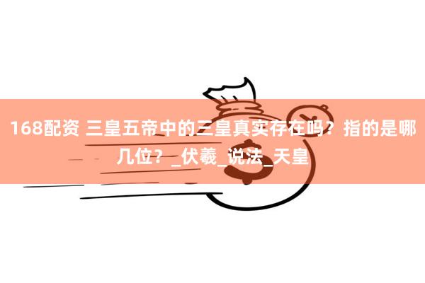 168配资 三皇五帝中的三皇真实存在吗？指的是哪几位？_伏羲_说法_天皇