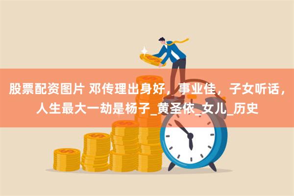 股票配资图片 邓传理出身好，事业佳，子女听话，人生最大一劫是杨子_黄圣依_女儿_历史