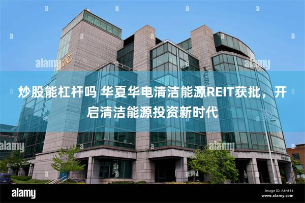 炒股能杠杆吗 华夏华电清洁能源REIT获批，开启清洁能源投资新时代