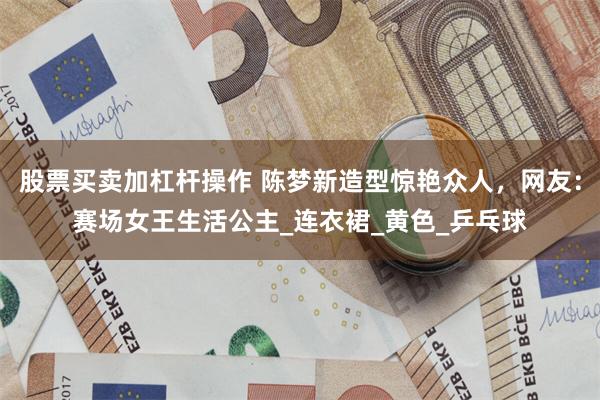 股票买卖加杠杆操作 陈梦新造型惊艳众人，网友：赛场女王生活公主_连衣裙_黄色_乒乓球