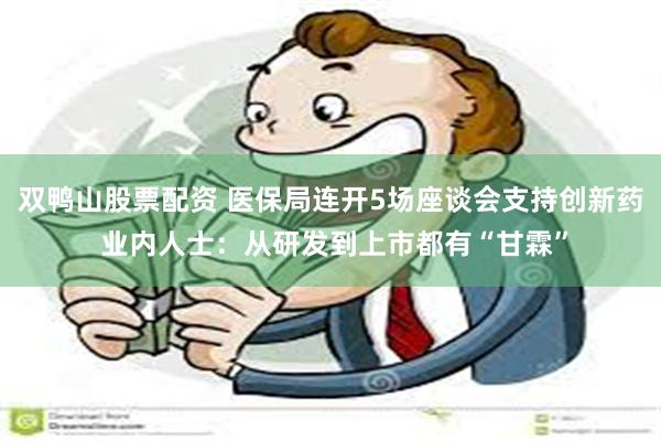 双鸭山股票配资 医保局连开5场座谈会支持创新药 业内人士：从研发到上市都有“甘霖”