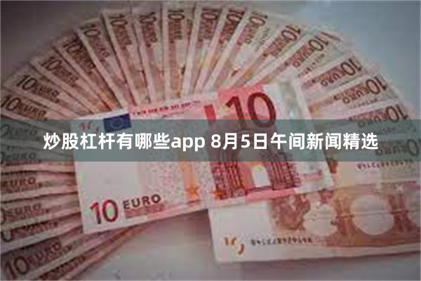 炒股杠杆有哪些app 8月5日午间新闻精选