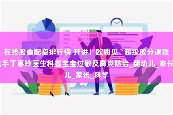 在线股票配资排行榜 开讲！欧恩贝“超级成分课程表”携手丁惠玲医生科普宝宝过敏及鼻炎防治_婴幼儿_家长_科学