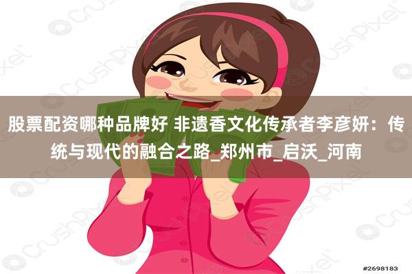 股票配资哪种品牌好 非遗香文化传承者李彦妍：传统与现代的融合之路_郑州市_启沃_河南
