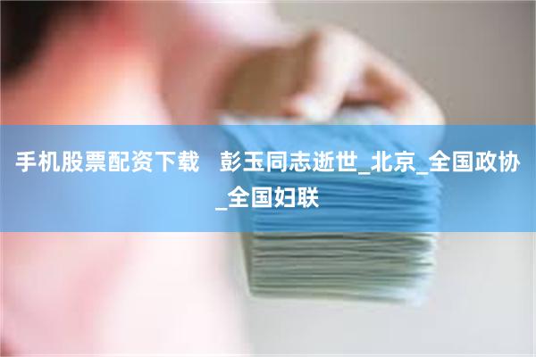手机股票配资下载   彭玉同志逝世_北京_全国政协_全国妇联