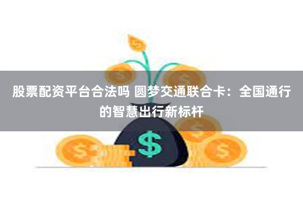 股票配资平台合法吗 圆梦交通联合卡：全国通行的智慧出行新标杆