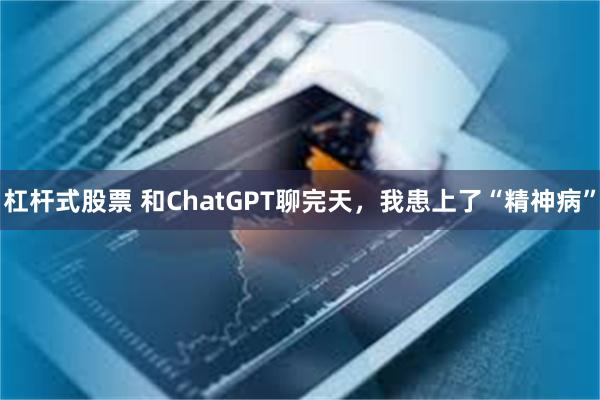 杠杆式股票 和ChatGPT聊完天，我患上了“精神病”