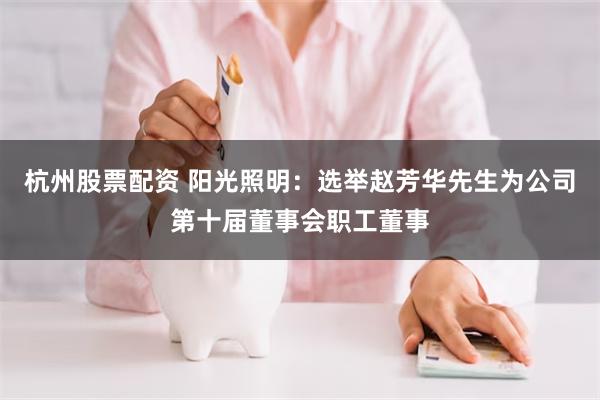 杭州股票配资 阳光照明：选举赵芳华先生为公司第十届董事会职工董事
