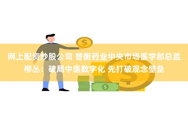 网上配资炒股公司 誉衡药业中央市场医学部总监柳丛:破局中医数字化 先打破观念壁垒